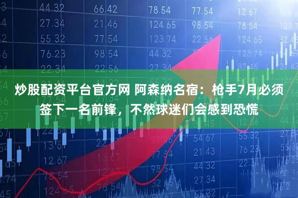 炒股配资平台官方网 阿森纳名宿：枪手7月必须签下一名前锋，不然球迷们会感到恐慌