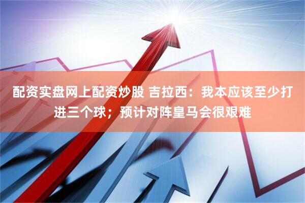 配资实盘网上配资炒股 吉拉西：我本应该至少打进三个球；预计对阵皇马会很艰难