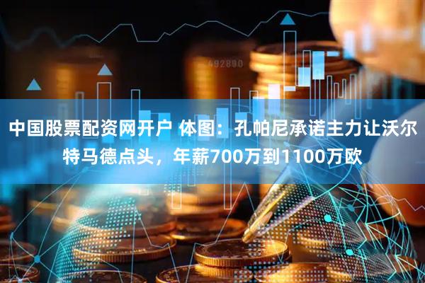 中国股票配资网开户 体图：孔帕尼承诺主力让沃尔特马德点头，年薪700万到1100万欧