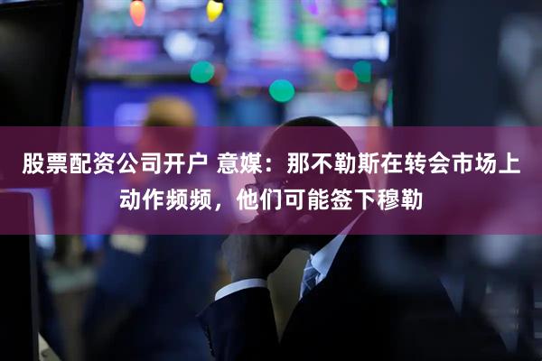 股票配资公司开户 意媒：那不勒斯在转会市场上动作频频，他们可能签下穆勒