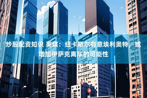 炒股配资知识 英媒：纽卡斯尔有意埃利奥特，或增加伊萨克离队的可能性