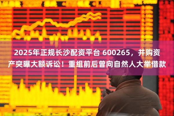 2025年正规长沙配资平台 600265，并购资产突曝大额诉讼！重组前后曾向自然人大举借款