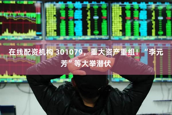 在线配资机构 301079，重大资产重组！“李元芳”等大举潜伏