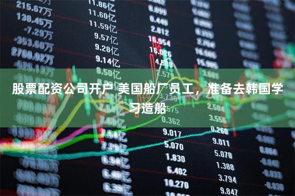 股票配资公司开户 美国船厂员工，准备去韩国学习造船