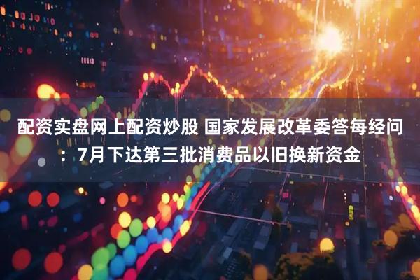 配资实盘网上配资炒股 国家发展改革委答每经问：7月下达第三批消费品以旧换新资金