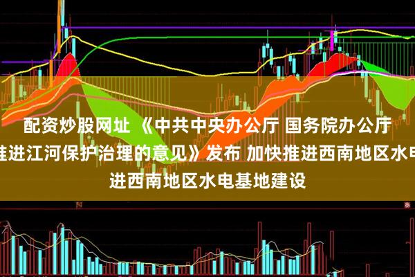 配资炒股网址 《中共中央办公厅 国务院办公厅关于全面推进江河保护治理的意见》发布 加快推进西南地区水电基地建设