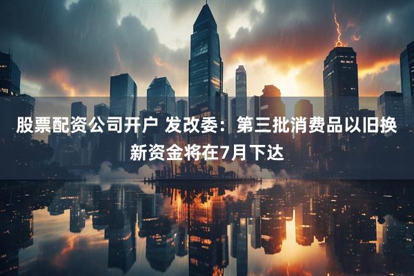 股票配资公司开户 发改委：第三批消费品以旧换新资金将在7月下达