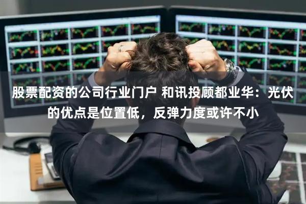 股票配资的公司行业门户 和讯投顾都业华：光伏的优点是位置低，反弹力度或许不小