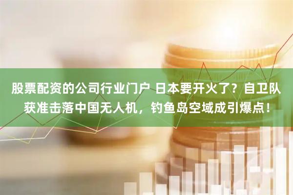 股票配资的公司行业门户 日本要开火了？自卫队获准击落中国无人机，钓鱼岛空域成引爆点！