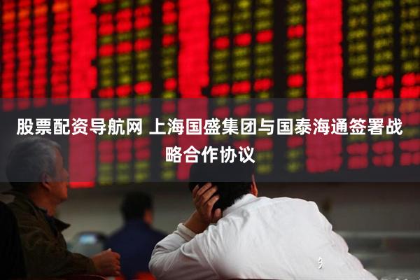 股票配资导航网 上海国盛集团与国泰海通签署战略合作协议