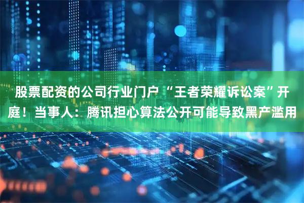 股票配资的公司行业门户 “王者荣耀诉讼案”开庭！当事人：腾讯担心算法公开可能导致黑产滥用