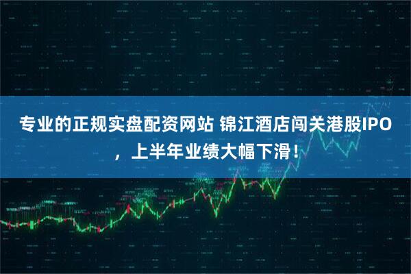 专业的正规实盘配资网站 锦江酒店闯关港股IPO，上半年业绩大幅下滑！