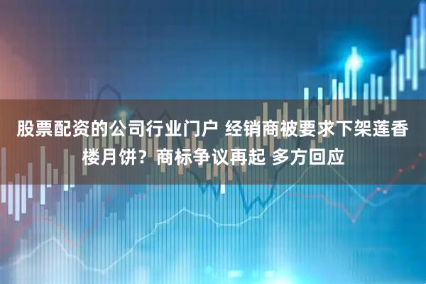 股票配资的公司行业门户 经销商被要求下架莲香楼月饼？商标争议再起 多方回应