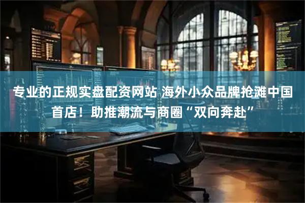 专业的正规实盘配资网站 海外小众品牌抢滩中国首店！助推潮流与商圈“双向奔赴”