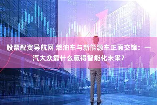 股票配资导航网 燃油车与新能源车正面交锋：一汽大众靠什么赢得智能化未来？