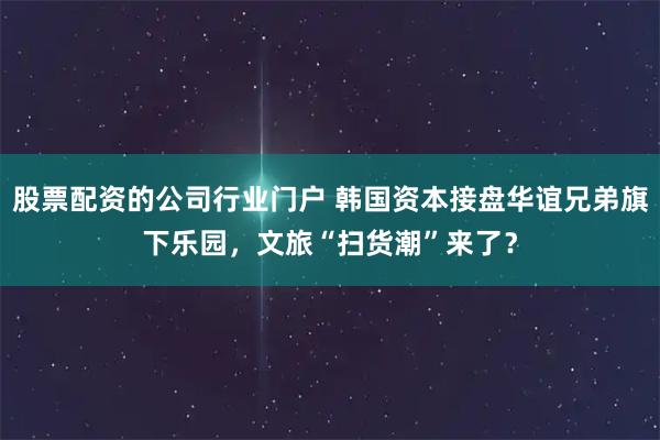 股票配资的公司行业门户 韩国资本接盘华谊兄弟旗下乐园，文旅“扫货潮”来了？