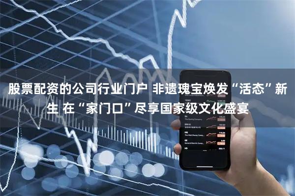 股票配资的公司行业门户 非遗瑰宝焕发“活态”新生 在“家门口”尽享国家级文化盛宴