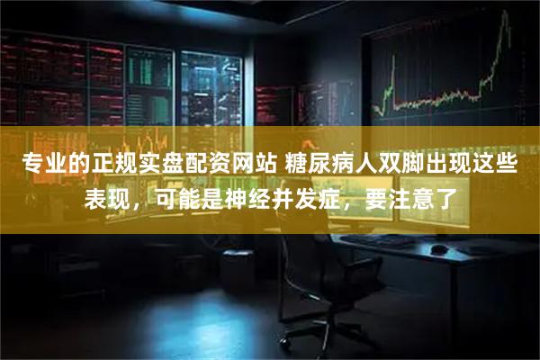 专业的正规实盘配资网站 糖尿病人双脚出现这些表现,可能是神经并发症,要注意了