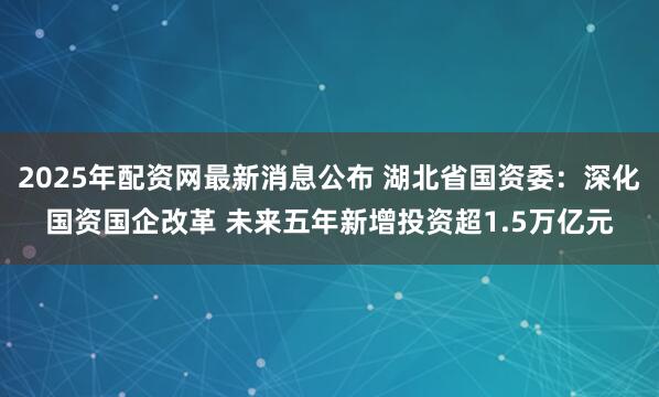 2025年配资网最新消息公布 湖北省国资委:深化国资国企改革 未来五年新增投资超1.5万亿元
