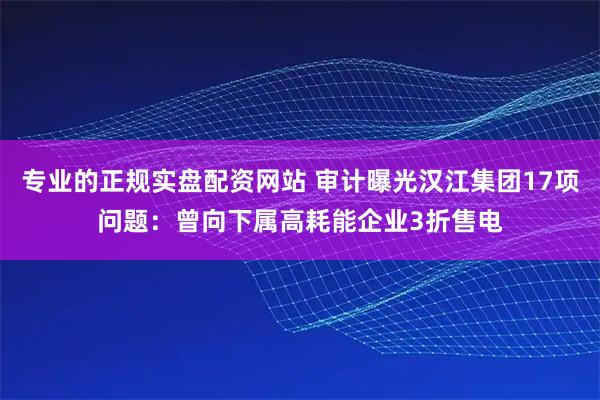 专业的正规实盘配资网站 审计曝光汉江集团17项问题：曾向下属高耗能企业3折售电