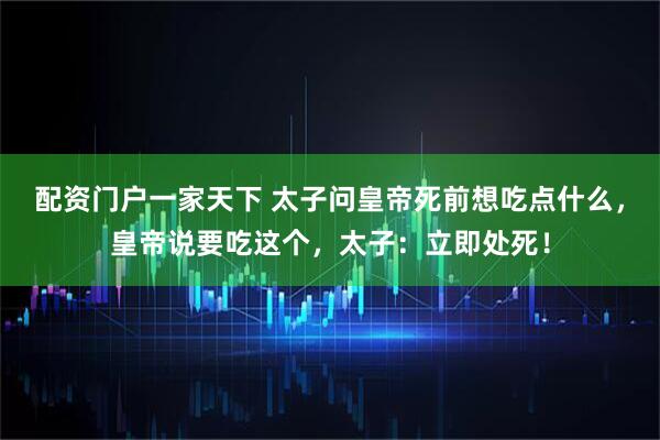 配资门户一家天下 太子问皇帝死前想吃点什么,皇帝说要吃这个,太子:立即处死!
