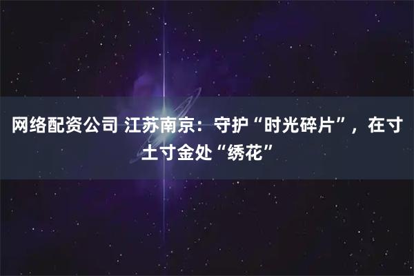 网络配资公司 江苏南京：守护“时光碎片”，在寸土寸金处“绣花”