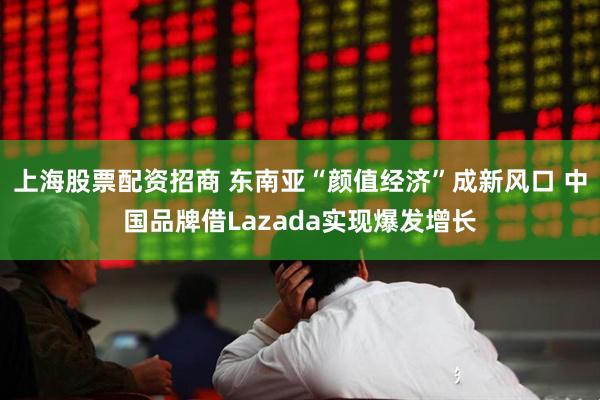 上海股票配资招商 东南亚“颜值经济”成新风口 中国品牌借Lazada实现爆发增长