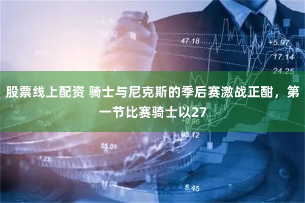 股票线上配资 骑士与尼克斯的季后赛激战正酣，第一节比赛骑士以27