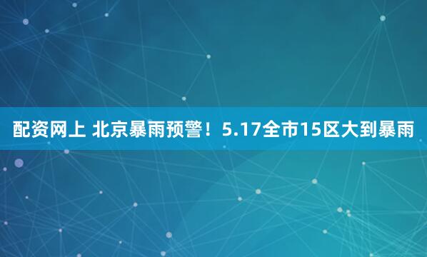 配资网上 北京暴雨预警！5.17全市15区大到暴雨