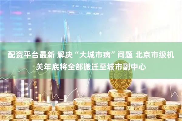 配资平台最新 解决“大城市病”问题 北京市级机关年底将全部搬迁至城市副中心