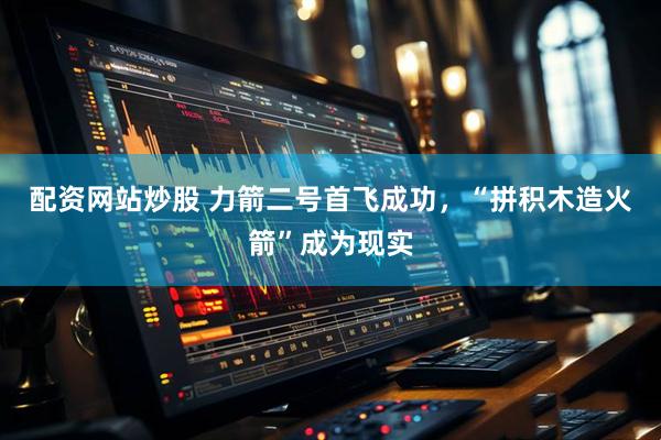 配资网站炒股 力箭二号首飞成功,“拼积木造火箭”成为现实