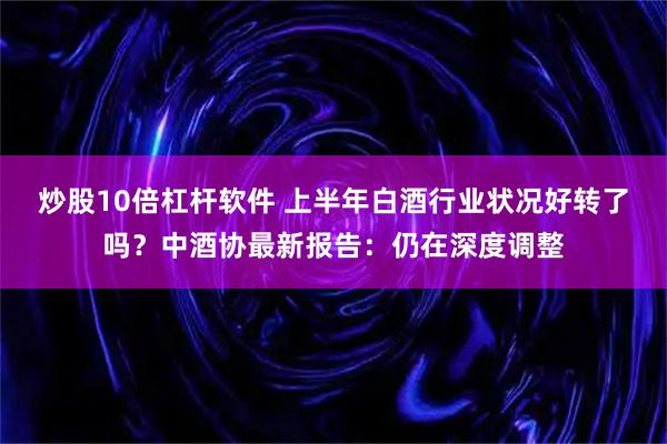 炒股10倍杠杆软件 上半年白酒行业状况好转了吗?中酒协最新报告:仍在深度调整